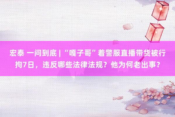 宏泰 一问到底 | “嘎子哥”着警服直播带货被行拘7日，违反哪些法律法规？他为何老出事？