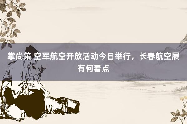 掌尚策 空军航空开放活动今日举行，长春航空展有何看点