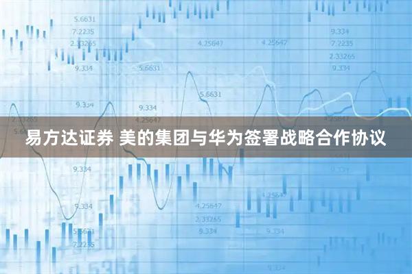 易方达证券 美的集团与华为签署战略合作协议