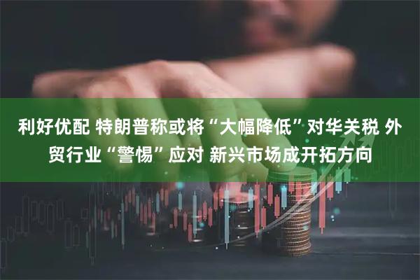 利好优配 特朗普称或将“大幅降低”对华关税 外贸行业“警惕”应对 新兴市场成开拓方向