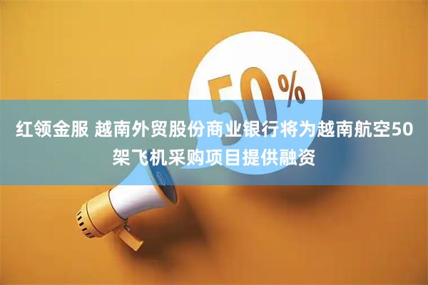红领金服 越南外贸股份商业银行将为越南航空50架飞机采购项目提供融资