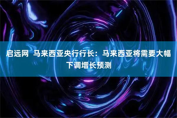 启远网  马来西亚央行行长：马来西亚将需要大幅下调增长预测