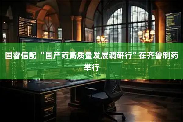 国睿信配 “国产药高质量发展调研行”在齐鲁制药举行