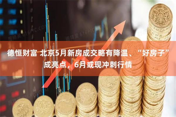 德恒财富 北京5月新房成交略有降温、“好房子”成亮点，6月或现冲刺行情