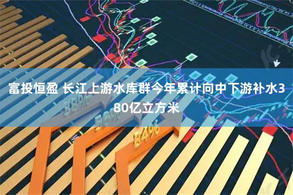 富投恒盈 长江上游水库群今年累计向中下游补水380亿立方米
