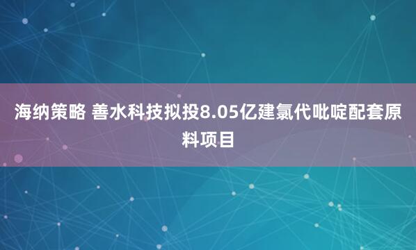 海纳策略 善水科技拟投8.05亿建氯代吡啶配套原料项目