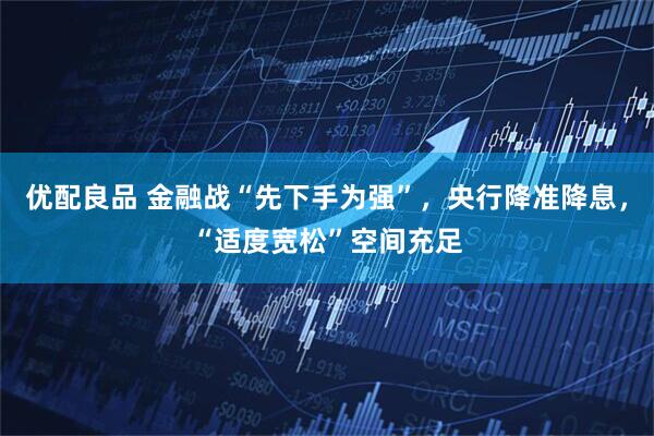 优配良品 金融战“先下手为强”，央行降准降息，“适度宽松”空间充足