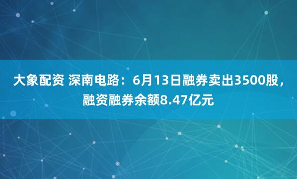大象配资 深南电路：6月13日融券卖出3500股，融资融券余额8.47亿元