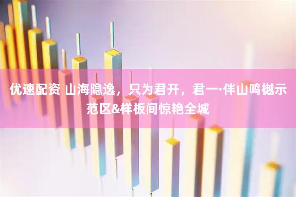 优速配资 山海隐逸，只为君开，君一·伴山鸣樾示范区&样板间惊艳全城