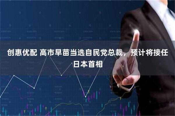 创惠优配 高市早苗当选自民党总裁，预计将接任日本首相