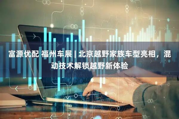 富源优配 福州车展 | 北京越野家族车型亮相，混动技术解锁越野新体验