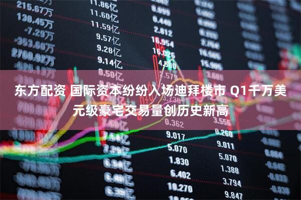 东方配资 国际资本纷纷入场迪拜楼市 Q1千万美元级豪宅交易量创历史新高