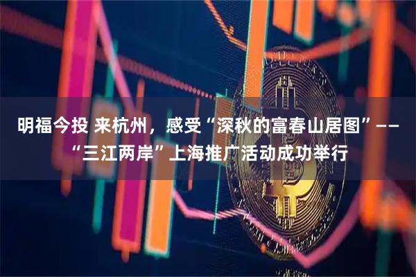 明福今投 来杭州，感受“深秋的富春山居图”——“三江两岸”上海推广活动成功举行