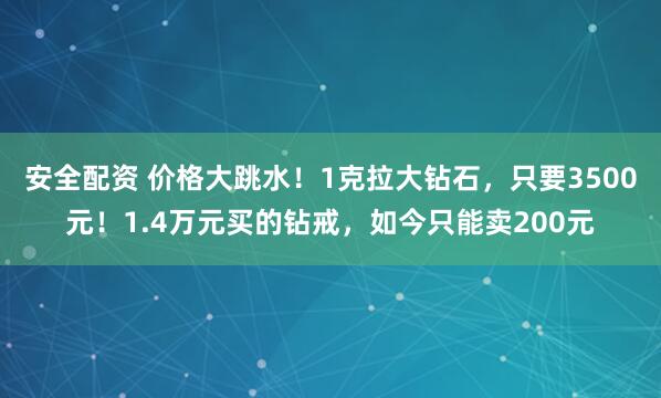 安全配资 价格大跳水!1克拉大钻石,只要3500元!1.4万元买的钻戒,如今只能卖200元