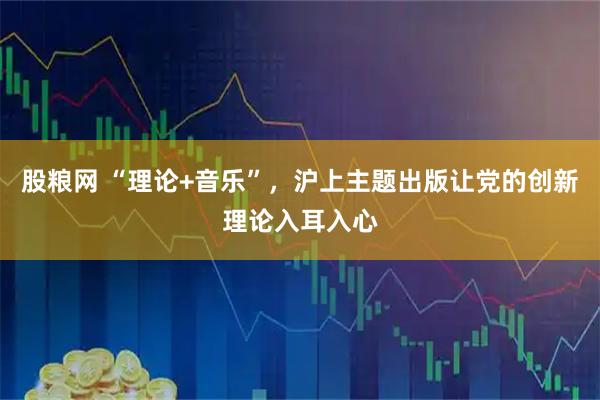 股粮网 “理论+音乐”，沪上主题出版让党的创新理论入耳入心