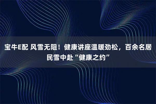 宝牛E配 风雪无阻！健康讲座温暖劲松，百余名居民雪中赴“健康之约”