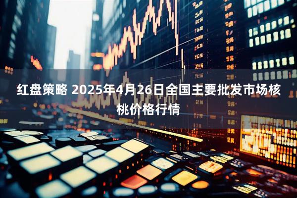 红盘策略 2025年4月26日全国主要批发市场核桃价格行情