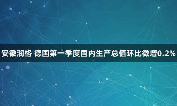 安徽润格 德国第一季度国内生产总值环比微增0.2%