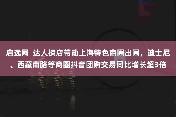 启远网 达人探店带动上海特色商圈出圈,迪士尼、西藏南路等商圈抖音团购交易同比增长超3倍