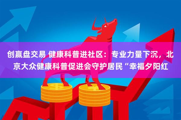 创赢盘交易 健康科普进社区：专业力量下沉，北京大众健康科普促进会守护居民“幸福夕阳红