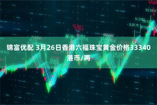 锦富优配 3月26日香港六福珠宝黄金价格33340港币/两