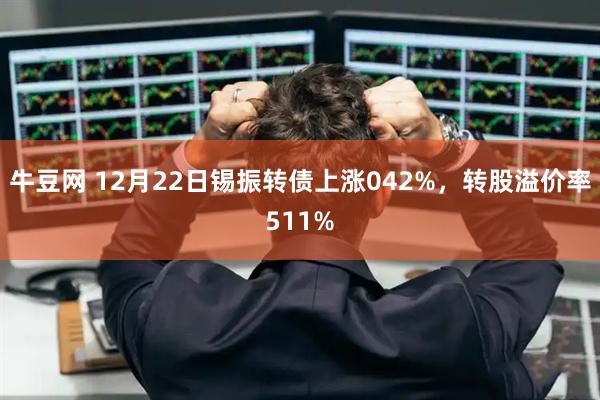 牛豆网 12月22日锡振转债上涨042%，转股溢价率511%