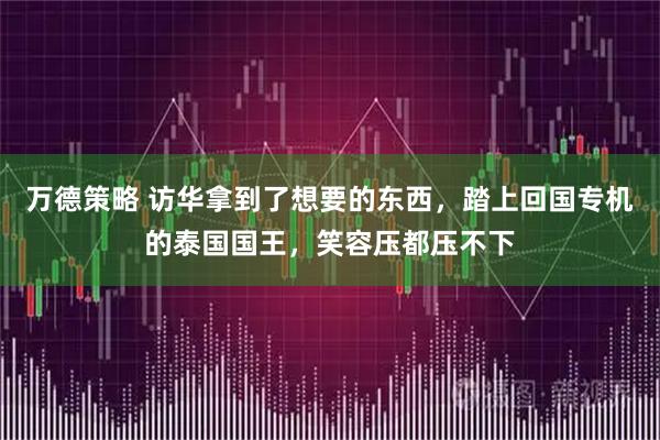 万德策略 访华拿到了想要的东西，踏上回国专机的泰国国王，笑容压都压不下