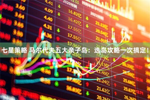 七星策略 马尔代夫五大亲子岛：选岛攻略一次搞定！